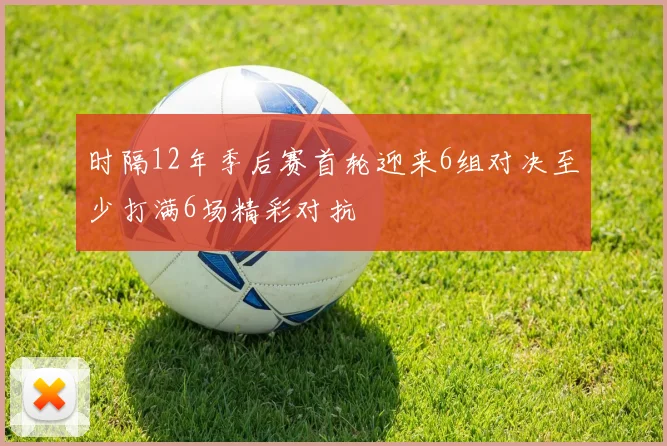 时隔12年季后赛首轮迎来6组对决至少打满6场精彩对抗
