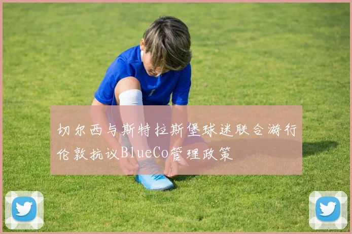 切尔西与斯特拉斯堡球迷联合游行伦敦抗议BlueCo管理政策