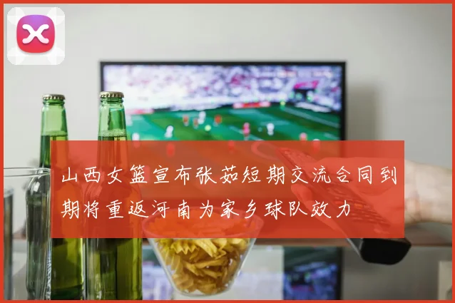 山西女篮宣布张茹短期交流合同到期将重返河南为家乡球队效力