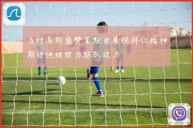 马特乌斯盛赞莱默尔展现拜仁精神期待他继续为球队效力