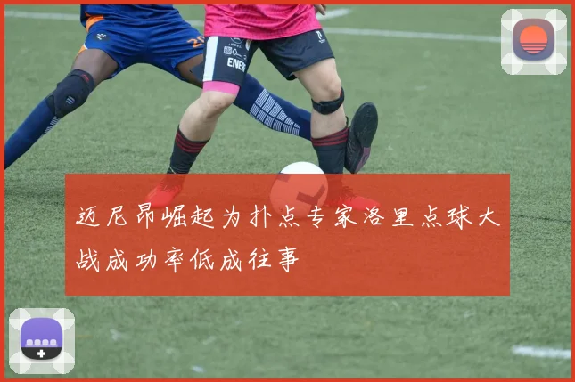 迈尼昂崛起为扑点专家洛里点球大战成功率低成往事