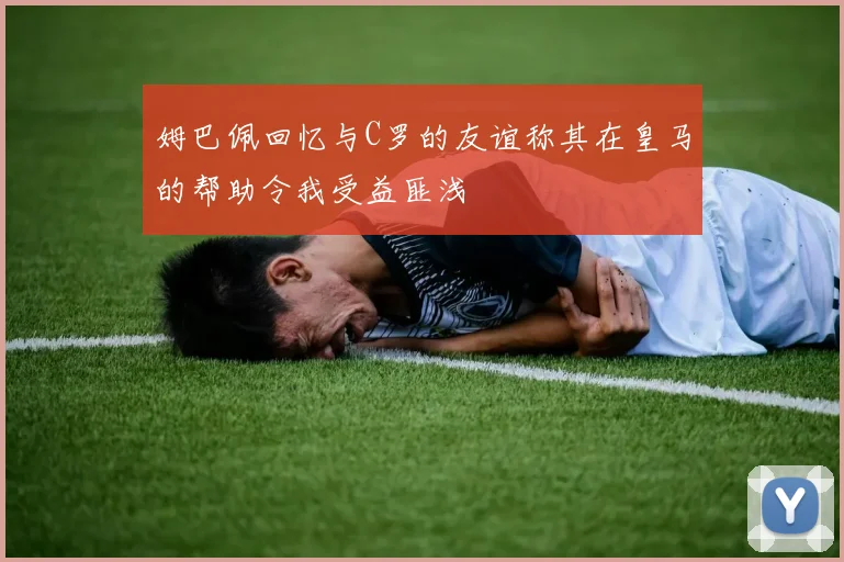 姆巴佩回忆与C罗的友谊称其在皇马的帮助令我受益匪浅
