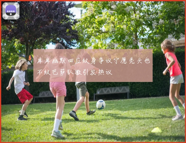 库库幽默回应纹身争议宁愿秃头也不纹巴萨队徽引发热议