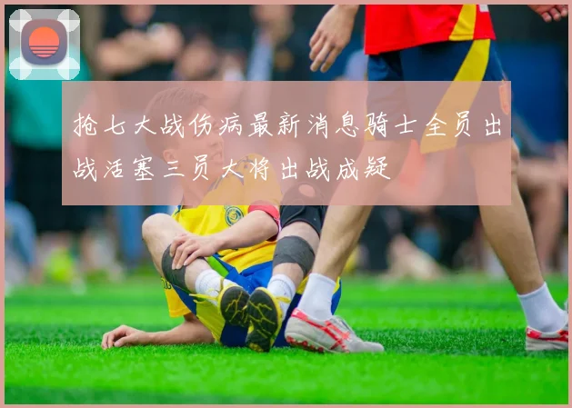 抢七大战伤病最新消息骑士全员出战活塞三员大将出战成疑