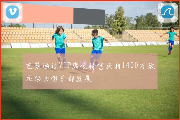 巴萨通过VIP席位转售获利1400万欧元助力俱乐部发展