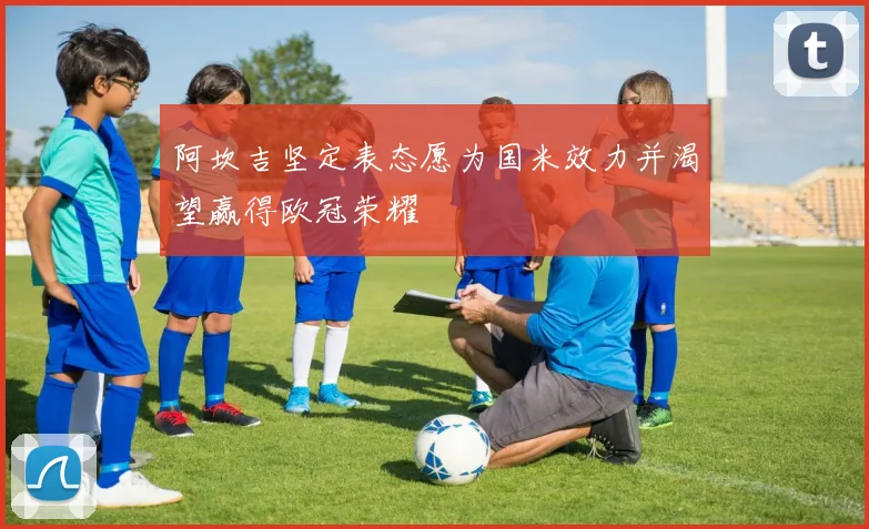 阿坎吉坚定表态愿为国米效力并渴望赢得欧冠荣耀