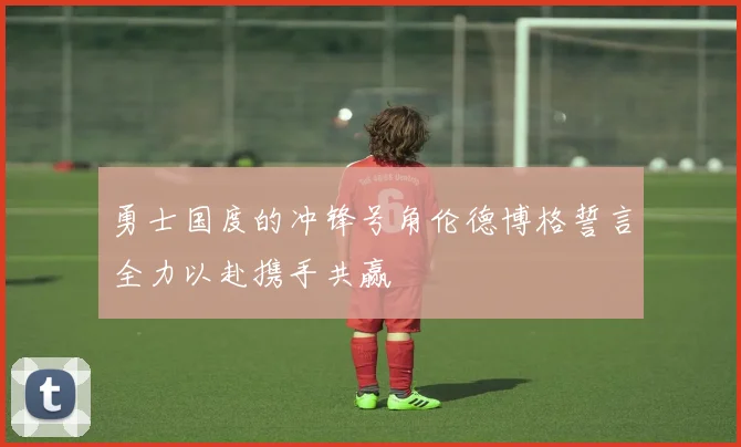 勇士国度的冲锋号角伦德博格誓言全力以赴携手共赢