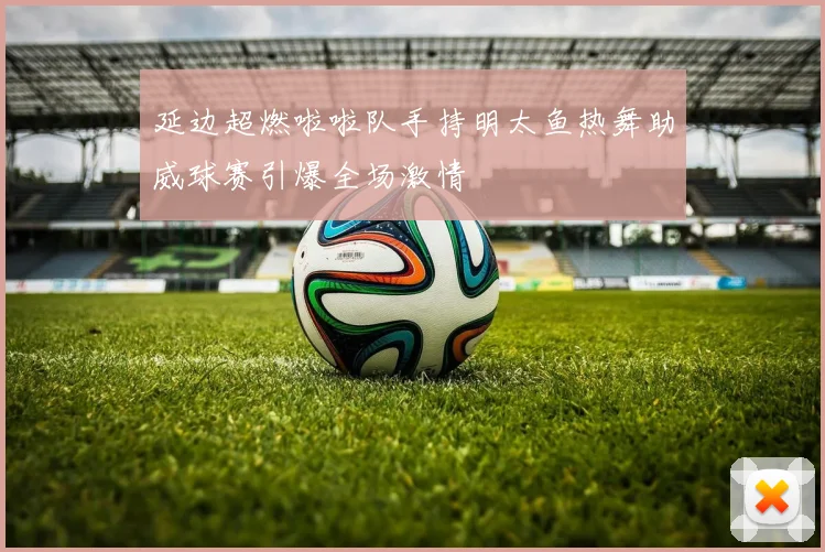 延边超燃啦啦队手持明太鱼热舞助威球赛引爆全场激情