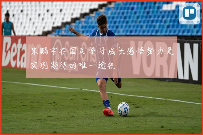 朱鹏宇在国足学习成长感悟努力是实现期待的唯一途径