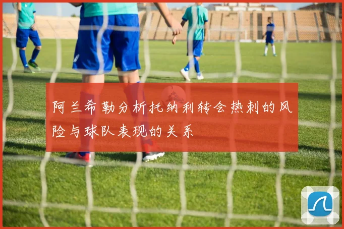 阿兰希勒分析托纳利转会热刺的风险与球队表现的关系