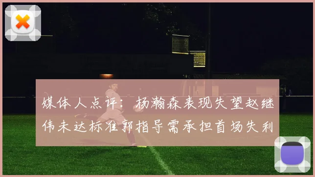 媒体人点评：杨瀚森表现失望赵继伟未达标准郭指导需承担首场失利责任