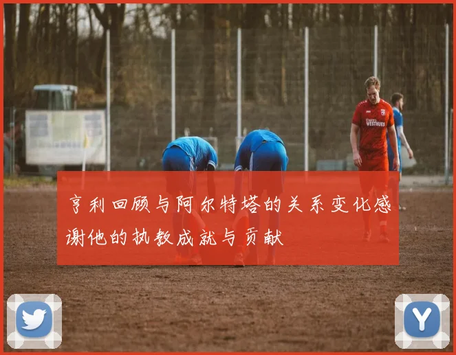 亨利回顾与阿尔特塔的关系变化感谢他的执教成就与贡献