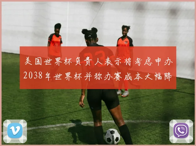 美国世界杯负责人表示将考虑申办2038年世界杯并称办赛成本大幅降低