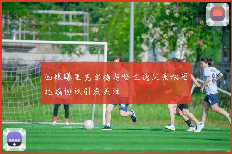 西媒曝里克尔梅与哈兰德父亲秘密达成协议引发关注