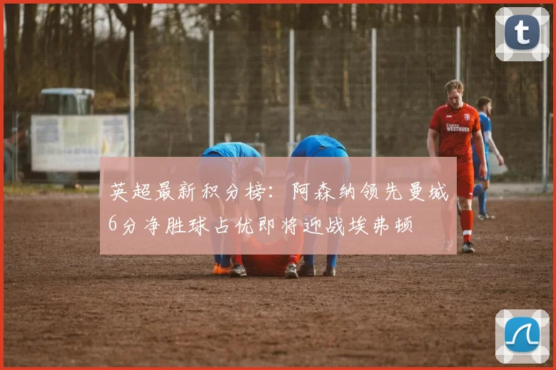 英超最新积分榜：阿森纳领先曼城6分净胜球占优即将迎战埃弗顿