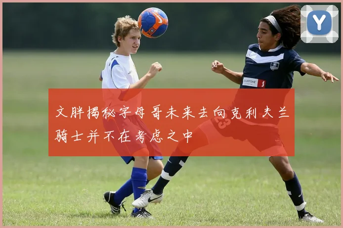 文胖揭秘字母哥未来去向克利夫兰骑士并不在考虑之中