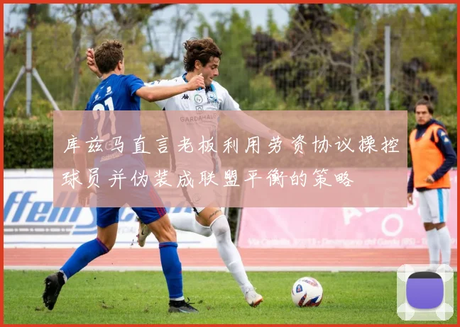 库兹马直言老板利用劳资协议操控球员并伪装成联盟平衡的策略