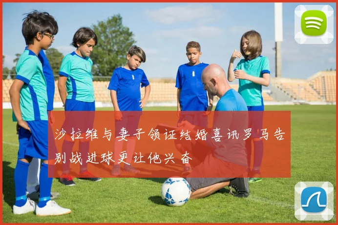 沙拉维与妻子领证结婚喜讯罗马告别战进球更让他兴奋