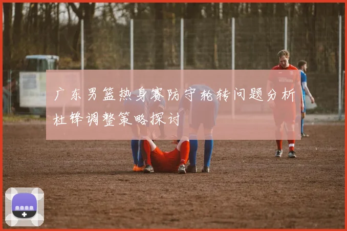 广东男篮热身赛防守轮转问题分析杜锋调整策略探讨